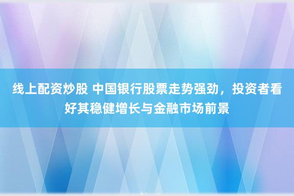 线上配资炒股 中国银行股票走势强劲,投资者看好其稳健增长与金融市场前景