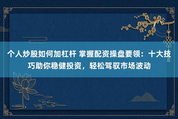 个人炒股如何加杠杆 掌握配资操盘要领：十大技巧助你稳健投资，轻松驾驭市场波动