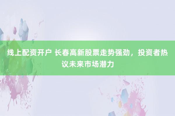 线上配资开户 长春高新股票走势强劲，投资者热议未来市场潜力