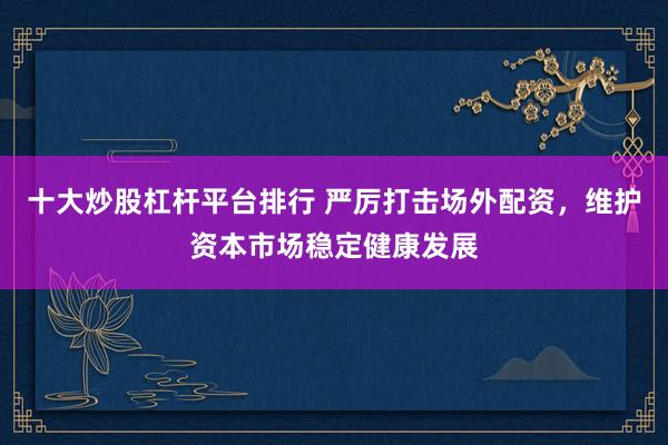 十大炒股杠杆平台排行 严厉打击场外配资,维护资本市场稳定健康发展