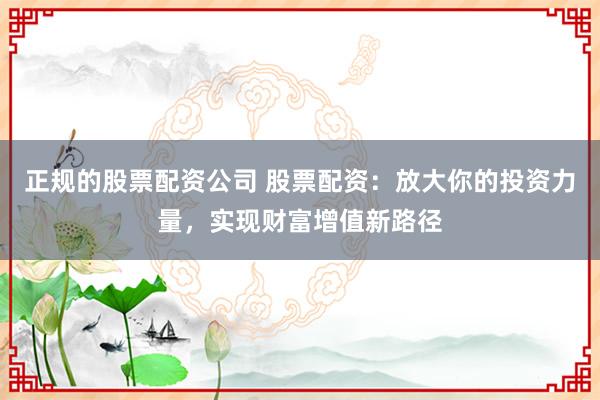 正规的股票配资公司 股票配资:放大你的投资力量,实现财富增值新路径