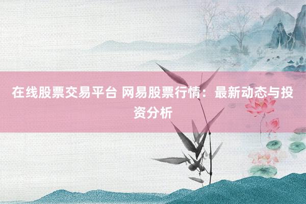 在线股票交易平台 网易股票行情:最新动态与投资分析
