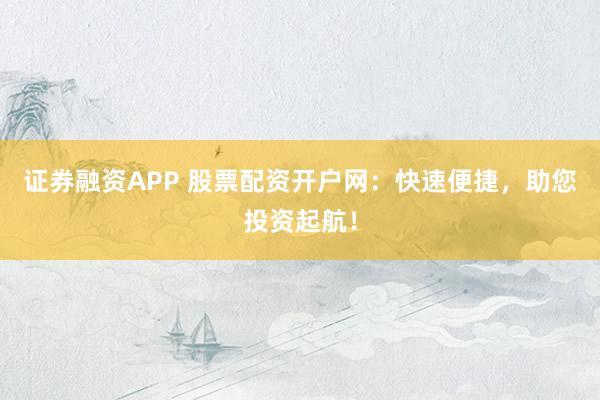 证券融资APP 股票配资开户网:快速便捷,助您投资起航!