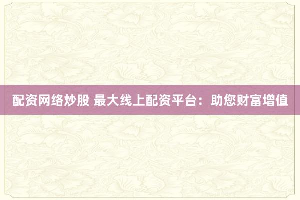 配资网络炒股 最大线上配资平台：助您财富增值