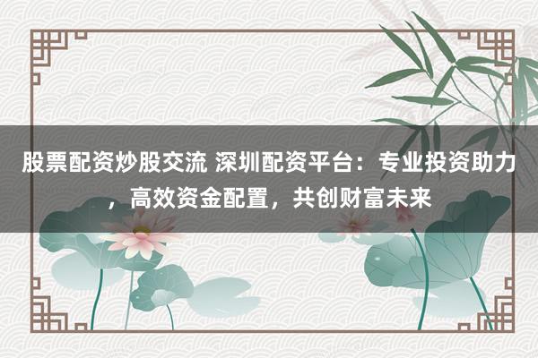 股票配资炒股交流 深圳配资平台：专业投资助力，高效资金配置，共创财富未来