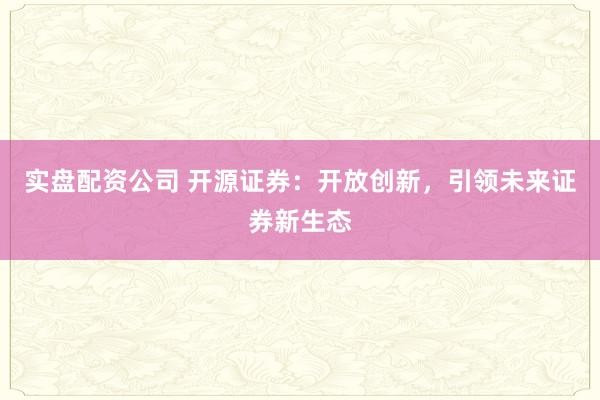 实盘配资公司 开源证券：开放创新，引领未来证券新生态