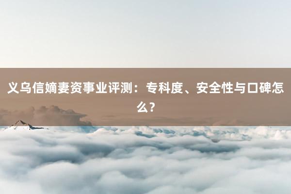 义乌信嫡妻资事业评测：专科度、安全性与口碑怎么？