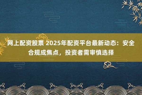 网上配资股票 2025年配资平台最新动态：安全合规成焦点，投资者需审慎选择