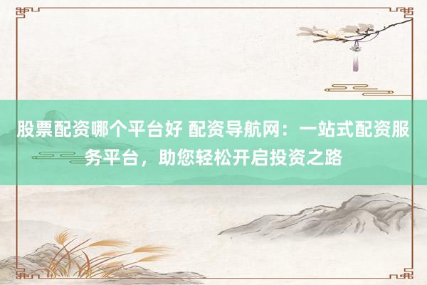 股票配资哪个平台好 配资导航网：一站式配资服务平台，助您轻松开启投资之路
