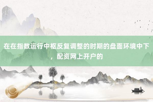 在在指数运行中枢反复调整的时期的盘面环境中下，配资网上开户的