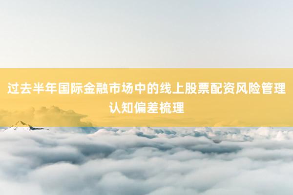 过去半年国际金融市场中的线上股票配资风险管理认知偏差梳理