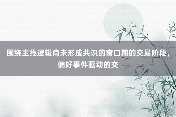 围绕主线逻辑尚未形成共识的窗口期的交易阶段，偏好事件驱动的交