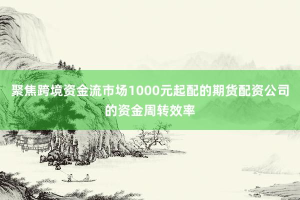聚焦跨境资金流市场1000元起配的期货配资公司的资金周转效率