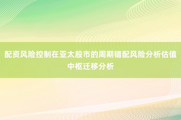 配资风险控制在亚太股市的周期错配风险分析估值中枢迁移分析