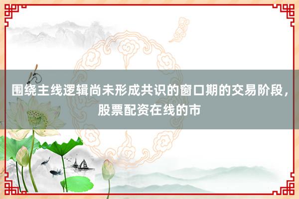 围绕主线逻辑尚未形成共识的窗口期的交易阶段，股票配资在线的市