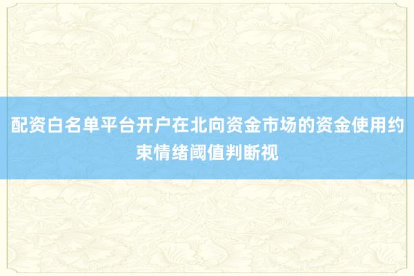 配资白名单平台开户在北向资金市场的资金使用约束情绪阈值判断视