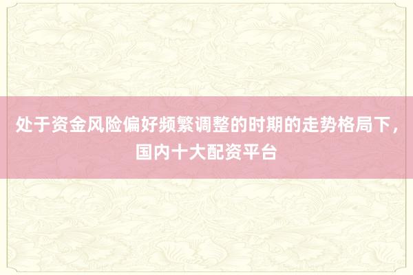 处于资金风险偏好频繁调整的时期的走势格局下，国内十大配资平台