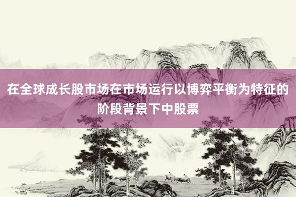 在全球成长股市场在市场运行以博弈平衡为特征的阶段背景下中股票