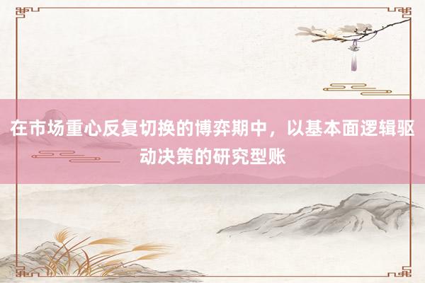 在市场重心反复切换的博弈期中，以基本面逻辑驱动决策的研究型账
