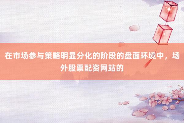 在市场参与策略明显分化的阶段的盘面环境中，场外股票配资网站的