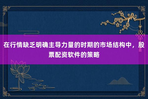 在行情缺乏明确主导力量的时期的市场结构中，股票配资软件的策略