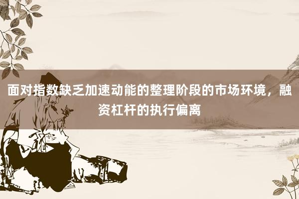 面对指数缺乏加速动能的整理阶段的市场环境，融资杠杆的执行偏离