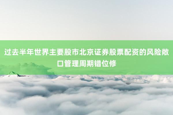 过去半年世界主要股市北京证券股票配资的风险敞口管理周期错位修