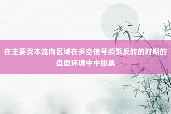 在主要资本流向区域在多空信号频繁反转的时期的盘面环境中中股票