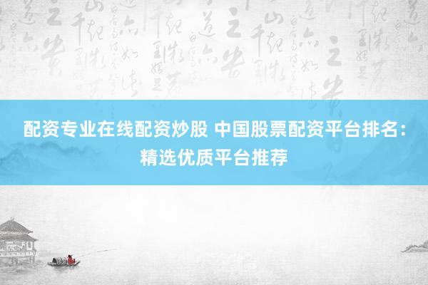 配资专业在线配资炒股 中国股票配资平台排名：精选优质平台推荐