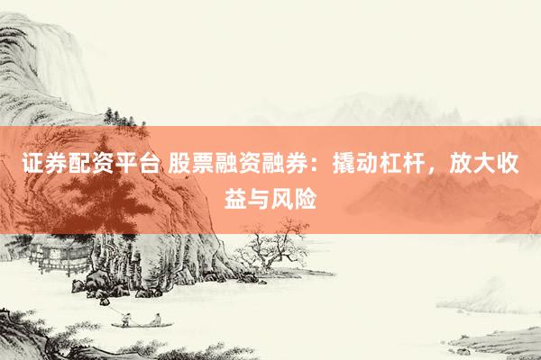 证券配资平台 股票融资融券：撬动杠杆，放大收益与风险