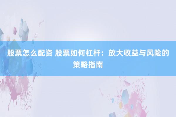 股票怎么配资 股票如何杠杆：放大收益与风险的策略指南