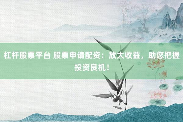杠杆股票平台 股票申请配资：放大收益，助您把握投资良机！