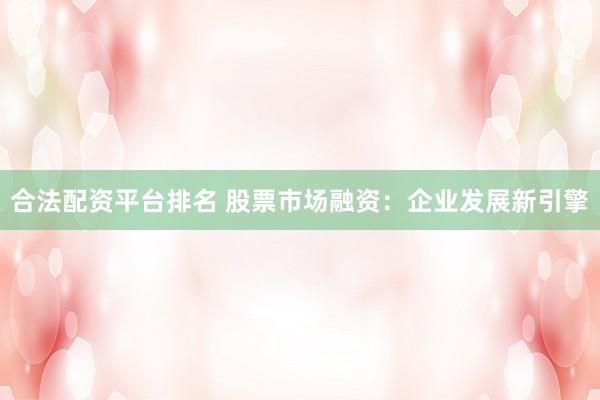 合法配资平台排名 股票市场融资：企业发展新引擎