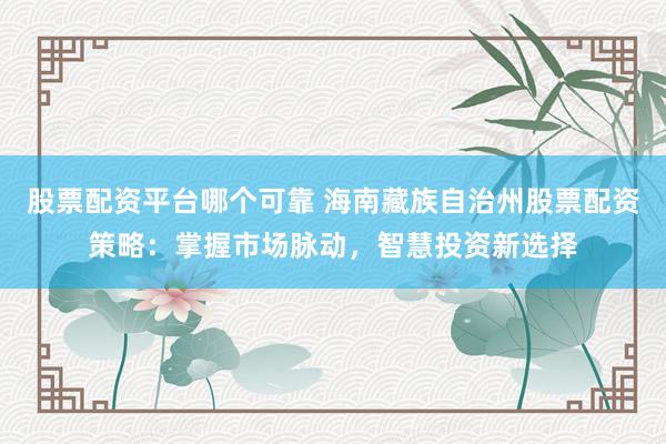 股票配资平台哪个可靠 海南藏族自治州股票配资策略：掌握市场脉动，智慧投资新选择