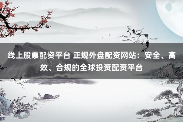 线上股票配资平台 正规外盘配资网站：安全、高效、合规的全球投资配资平台