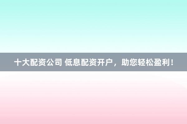 十大配资公司 低息配资开户，助您轻松盈利！