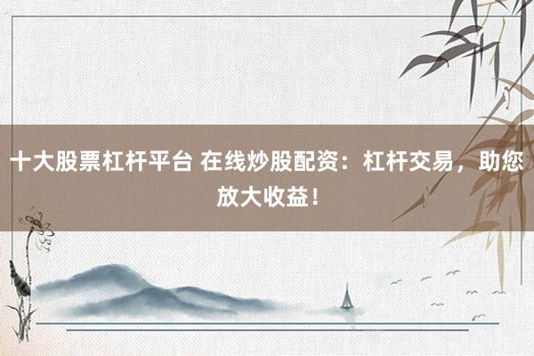 十大股票杠杆平台 在线炒股配资：杠杆交易，助您放大收益！