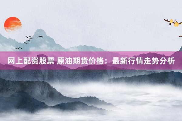 网上配资股票 原油期货价格：最新行情走势分析