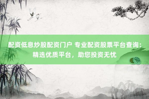 配资低息炒股配资门户 专业配资股票平台查询：精选优质平台，助您投资无忧