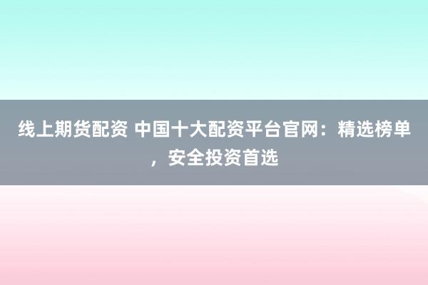 线上期货配资 中国十大配资平台官网：精选榜单，安全投资首选