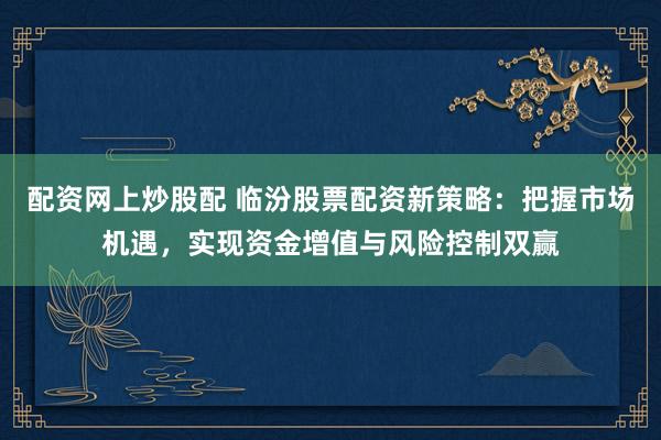 配资网上炒股配 临汾股票配资新策略：把握市场机遇，实现资金增值与风险控制双赢