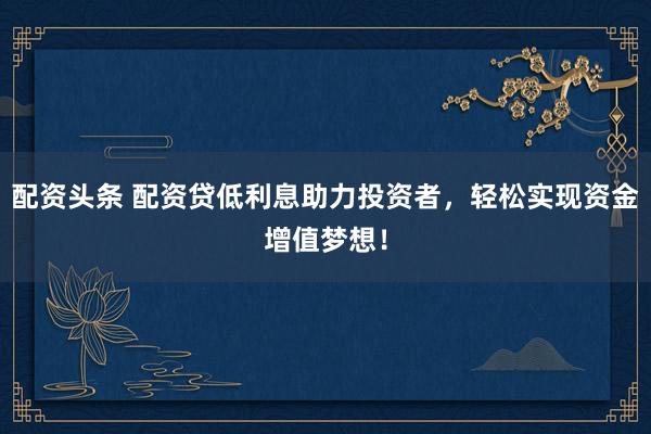 配资头条 配资贷低利息助力投资者，轻松实现资金增值梦想！