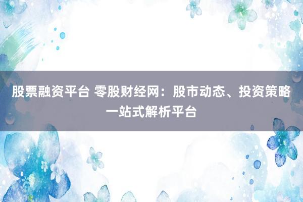 股票融资平台 零股财经网：股市动态、投资策略一站式解析平台