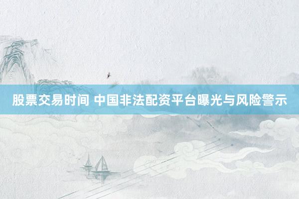 股票交易时间 中国非法配资平台曝光与风险警示