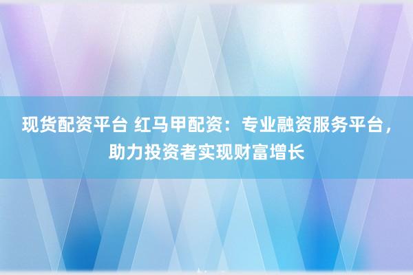 现货配资平台 红马甲配资:专业融资服务平台,助力投资者实现财富增长