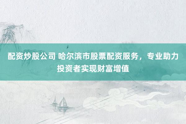 配资炒股公司 哈尔滨市股票配资服务,专业助力投资者实现财富增值