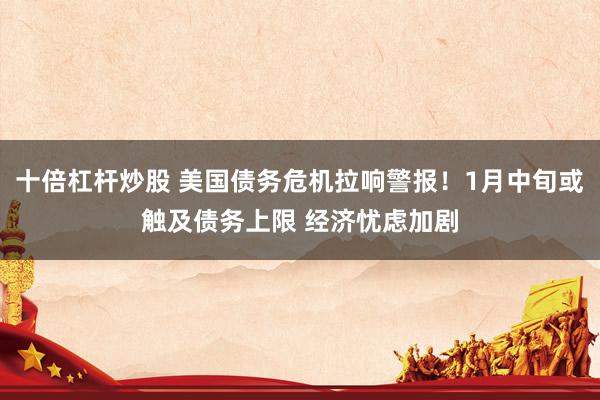 十倍杠杆炒股 美国债务危机拉响警报！1月中旬或触及债务上限 经济忧虑加剧