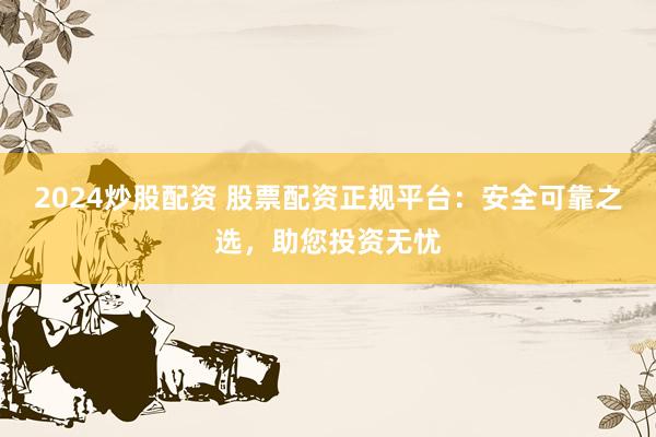 2024炒股配资 股票配资正规平台：安全可靠之选，助您投资无忧