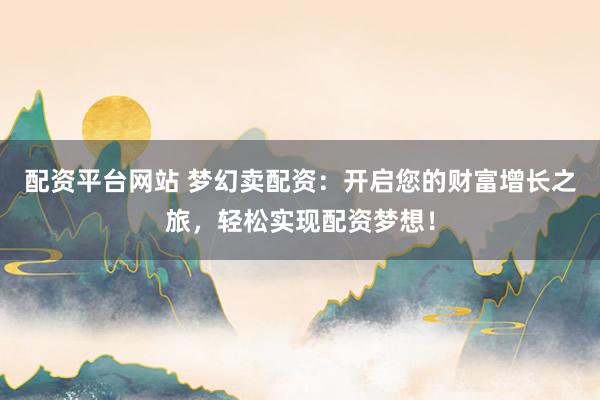 配资平台网站 梦幻卖配资：开启您的财富增长之旅，轻松实现配资梦想！