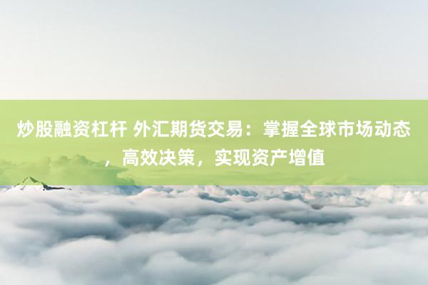 炒股融资杠杆 外汇期货交易：掌握全球市场动态，高效决策，实现资产增值